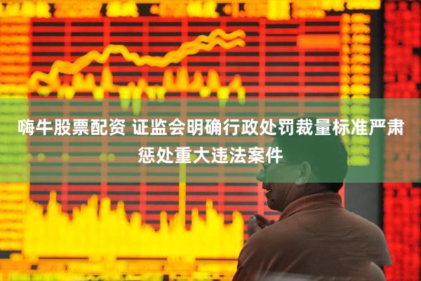 嗨牛股票配资 证监会明确行政处罚裁量标准严肃惩处重大违法案件