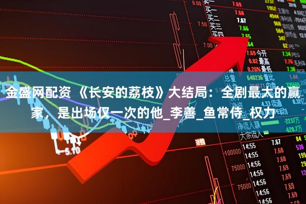 金盛网配资 《长安的荔枝》大结局：全剧最大的赢家，是出场仅一次的他_李善_鱼常侍_权力