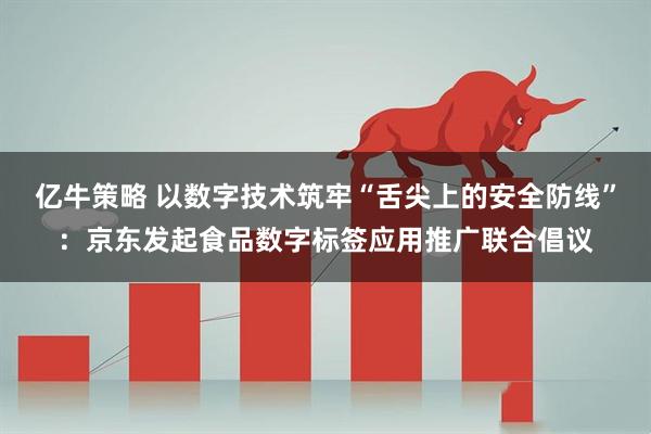 亿牛策略 以数字技术筑牢“舌尖上的安全防线”：京东发起食品数字标签应用推广联合倡议