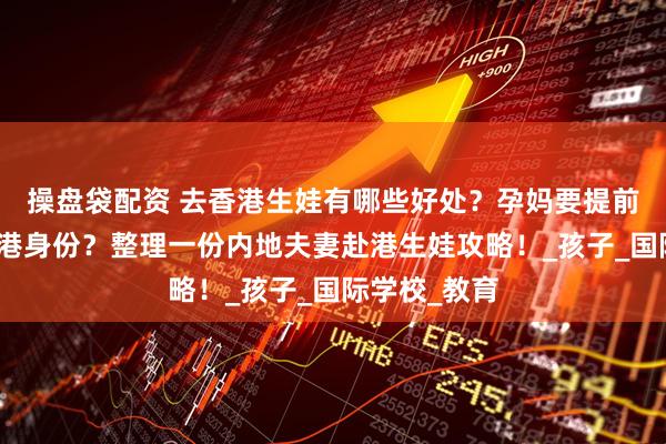 操盘袋配资 去香港生娃有哪些好处？孕妈要提前多久拿到香港身份？整理一份内地夫妻赴港生娃攻略！_孩子_国际学校_教育
