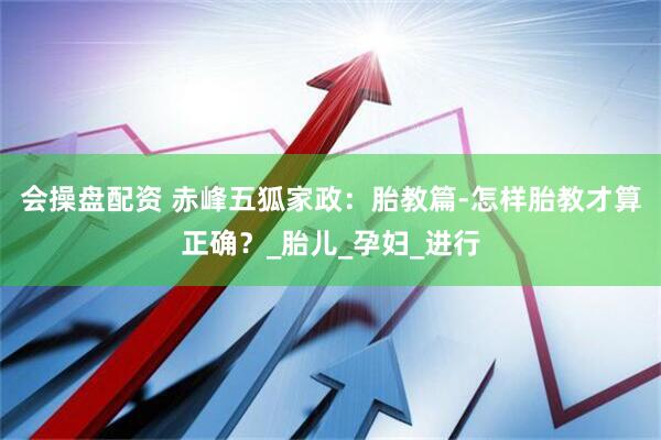 会操盘配资 赤峰五狐家政：胎教篇-怎样胎教才算正确？_胎儿_孕妇_进行