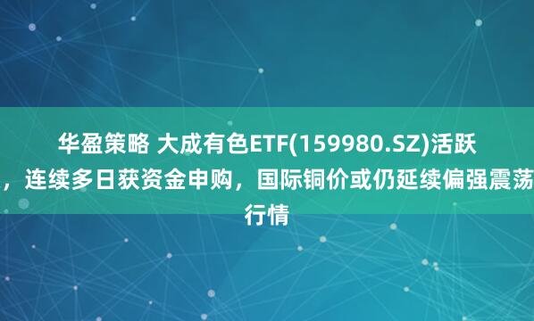 华盈策略 大成有色ETF(159980.SZ)活跃上涨，连续多日获资金申购，国际铜价或仍延续偏强震荡行情