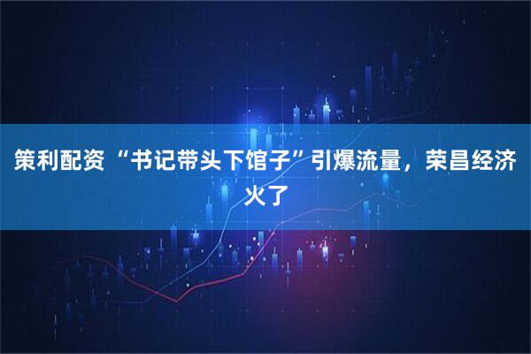 策利配资 “书记带头下馆子”引爆流量，荣昌经济火了
