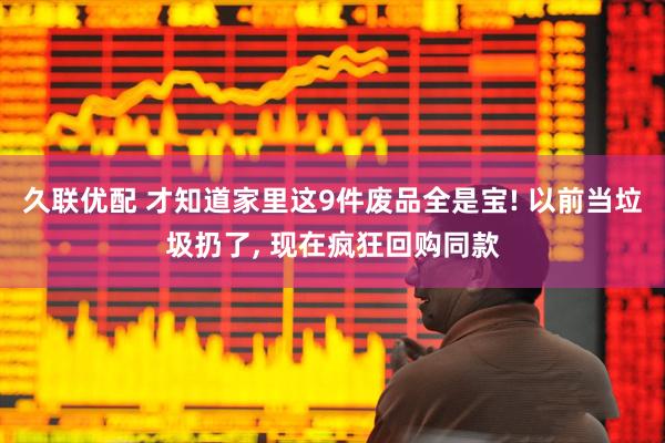 久联优配 才知道家里这9件废品全是宝! 以前当垃圾扔了, 现在疯狂回购同款