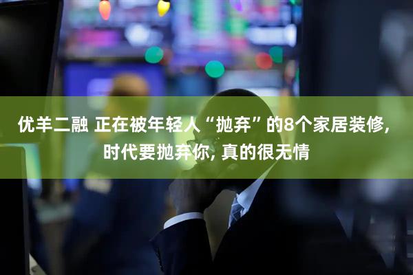 优羊二融 正在被年轻人“抛弃”的8个家居装修, 时代要抛弃你, 真的很无情