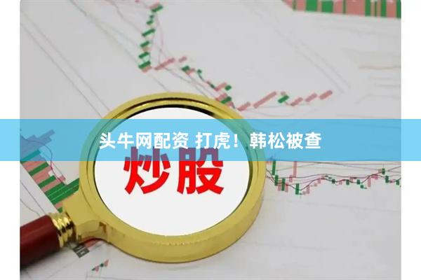 头牛网配资 打虎！韩松被查