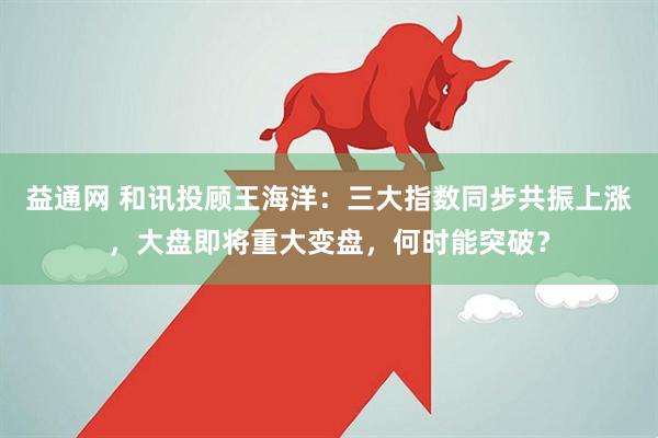 益通网 和讯投顾王海洋：三大指数同步共振上涨，大盘即将重大变盘，何时能突破？