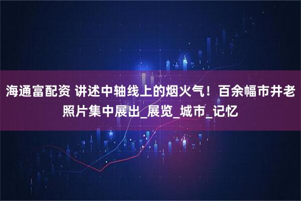 海通富配资 讲述中轴线上的烟火气！百余幅市井老照片集中展出_展览_城市_记忆