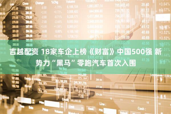 吉越配资 18家车企上榜《财富》中国500强 新势力“黑马”零跑汽车首次入围