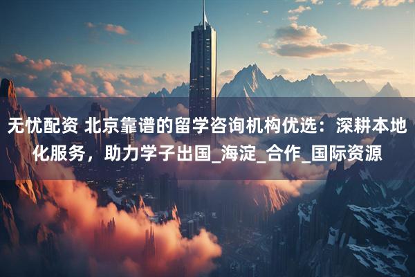 无忧配资 北京靠谱的留学咨询机构优选：深耕本地化服务，助力学子出国_海淀_合作_国际资源