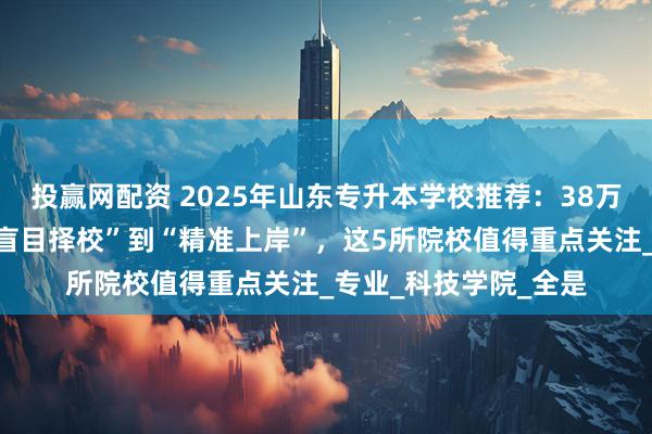 投赢网配资 2025年山东专升本学校推荐：38万考生如何突围？从“盲目择校”到“精准上岸”，这5所院校值得重点关注_专业_科技学院_全是