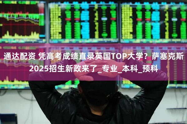 通达配资 凭高考成绩直录英国TOP大学？萨塞克斯2025招生新政来了_专业_本科_预科