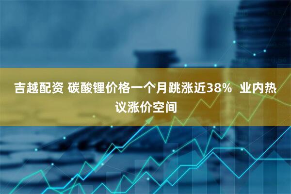 吉越配资 碳酸锂价格一个月跳涨近38%  业内热议涨价空间