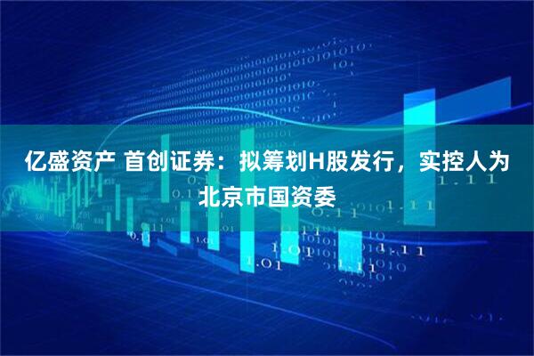 亿盛资产 首创证券：拟筹划H股发行，实控人为北京市国资委