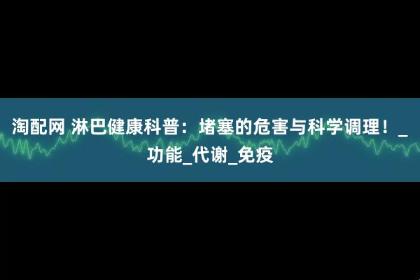 淘配网 淋巴健康科普：堵塞的危害与科学调理！_功能_代谢_免疫