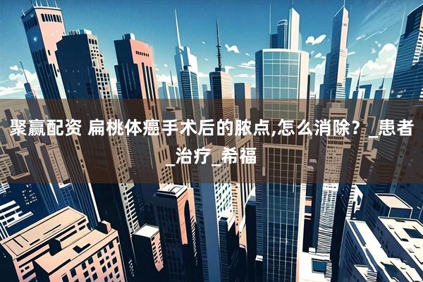 聚赢配资 扁桃体癌手术后的脓点,怎么消除？_患者_治疗_希福