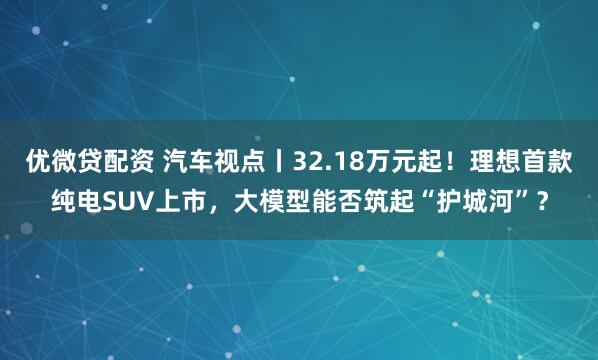 优微贷配资 汽车视点丨32.18万元起！理想首款纯电SUV上市，大模型能否筑起“护城河”？