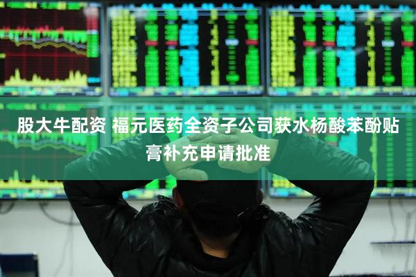 股大牛配资 福元医药全资子公司获水杨酸苯酚贴膏补充申请批准