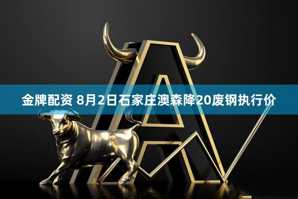 金牌配资 8月2日石家庄澳森降20废钢执行价