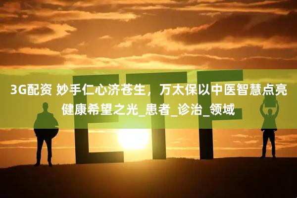 3G配资 妙手仁心济苍生，万太保以中医智慧点亮健康希望之光_患者_诊治_领域
