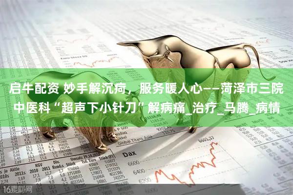 启牛配资 妙手解沉疴，服务暖人心——菏泽市三院中医科“超声下小针刀”解病痛_治疗_马腾_病情