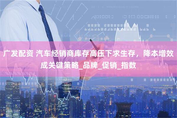 广发配资 汽车经销商库存高压下求生存，降本增效成关键策略_品牌_促销_指数