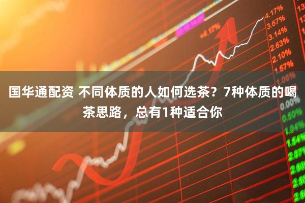 国华通配资 不同体质的人如何选茶？7种体质的喝茶思路，总有1种适合你