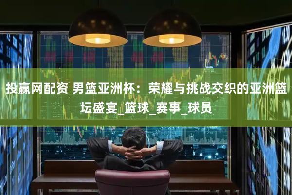 投赢网配资 男篮亚洲杯：荣耀与挑战交织的亚洲篮坛盛宴_篮球_赛事_球员