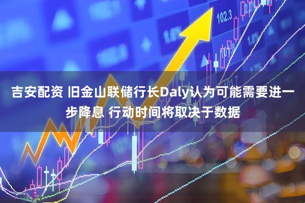 吉安配资 旧金山联储行长Daly认为可能需要进一步降息 行动时间将取决于数据