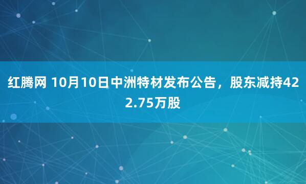 红腾网 10月10日中洲特材发布公告，股东减持422.75万股