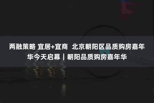 两融策略 宜居+宜商  北京朝阳区品质购房嘉年华今天启幕｜朝阳品质购房嘉年华