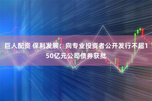 巨人配资 保利发展：向专业投资者公开发行不超150亿元公司债券获批