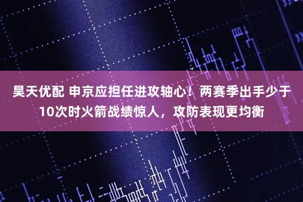 昊天优配 申京应担任进攻轴心！两赛季出手少于10次时火箭战绩惊人，攻防表现更均衡