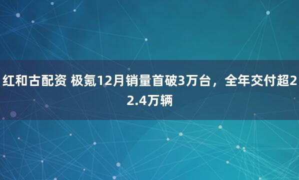 红和古配资 极氪12月销量首破3万台，全年交付超22.4万辆