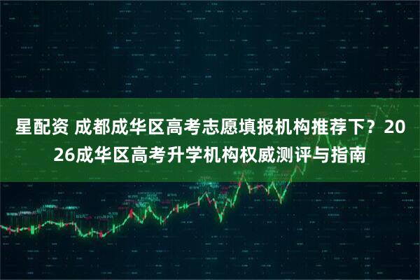 星配资 成都成华区高考志愿填报机构推荐下？2026成华区高考升学机构权威测评与指南