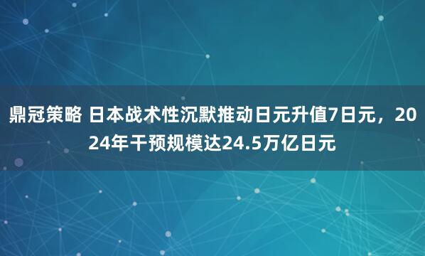 鼎冠策略 日本战术性沉默推动日元升值7日元，2024年干预规模达24.5万亿日元