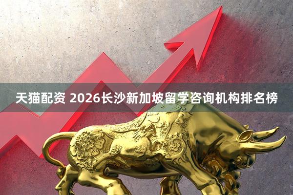 天猫配资 2026长沙新加坡留学咨询机构排名榜