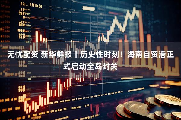 无忧配资 新华鲜报丨历史性时刻！海南自贸港正式启动全岛封关