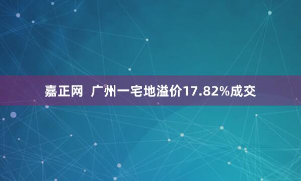 嘉正网  广州一宅地溢价17.82%成交