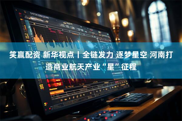 笑赢配资 新华视点丨全链发力 逐梦星空 河南打造商业航天产业“星”征程