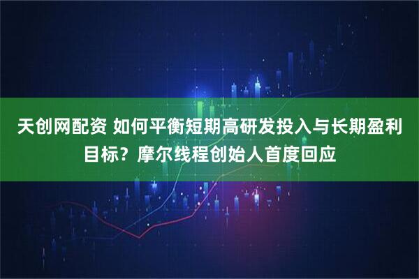 天创网配资 如何平衡短期高研发投入与长期盈利目标？摩尔线程创始人首度回应