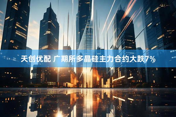 天创优配 广期所多晶硅主力合约大跌7%